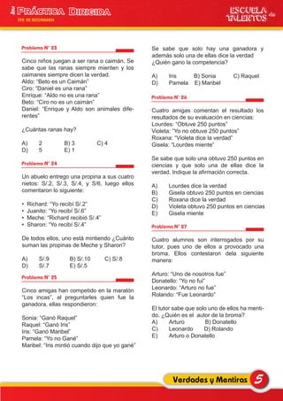 Problema N° 23
Cinco niños juegan a ser rana o caimán. Se
sabe que las ranas siempre mienten y los
caimanes siempre dicen la verdad.
Aldo: “Beto es un Caimán”
Ciro: “Daniel es una rana”
Enrique: “Aldo no es una rana”
Beto: “Ciro no es un caimán”
Daniel: “Enrique y Aldo son animales dife-
rentes”
¿Cuántas ranas hay?
A) 2 B) 3 C) 4
D) 5 E) 1
Problema N° 24
Un abuelo entrego una propina a sus cuatro
nietos: S/.2, S/.3, S/.4, y S/6, luego ellos
comentaron lo siguiente:
• Richard: “Yo recibí S/.2”
• Juanito: “Yo recibí S/.6”
• Meche: “Richard recibió S/.4”
• Sharon: “Yo recibí S/.4”
De todos ellos, uno está mintiendo ¿Cuánto
suman las propinas de Meche y Sharon?
A) S/.9 B) S/.10 C) S/.8
D) S/.7 E) S/.5
Problema N° 26
Cuatro amigas comentan el resultado los
resultados de su evaluación en ciencias:
Lourdes: “Obtuve 250 puntos”
Violeta: “Yo no obtuve 250 puntos”
Roxana: “Violeta dice la verdad”
Gisela: “Lourdes miente”
Se sabe que solo una obtuvo 250 puntos en
ciencias y que solo una de ellas dice la
verdad. Indique la afirmación correcta.
A) Lourdes dice la verdad
B) Gisela obtuvo 250 puntos en ciencias
C) Roxana dice la verdad
D) Violeta obtuvo 250 puntos en ciencias
E) Gisela miente
Problema N° 27
Cuatro alumnos son interrogados por su
tutor, pues uno de ellos a provocado una
broma. Ellos contestaron dela siguiente
manera:
Arturo: “Uno de nosotros fue”
Donatello: “Yo no fui”
Leonardo: “Arturo no fue”
Rolando: “Fue Leonardo”
El tutor sabe que solo uno de ellos ha menti-
do. ¿Quién es el autor de la broma?
A) Arturo B) Donatello
C) Leonardo D) Rolando
E) Arturo o Donatello
Problema N° 25
Cinco amigas han competido en la maratón
“Los incas”, al preguntarles quien fue la
ganadora, ellas respondieron:
Sonia: “Ganó Raquel”
Raquel: “Ganó Iris”
Iris: “Ganó Maribel”
Pamela: “Yo no Gané”
Maribel: “Iris mintió cuando dijo que yo gané”
5Verdades y Mentiras
ESCUELA de
TALENTOS
1era
5TO DE SECUNDARIA
Se sabe que solo hay una ganadora y
además solo una de ellas dice la verdad
¿Quién gano la competencia?
A) Iris B) Sonia C) Raquel
D) Pamela E) Maribel
 