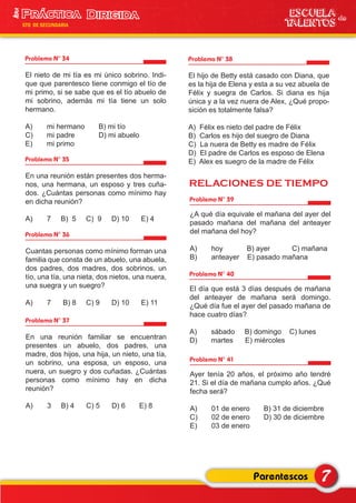 RELACIONES DE TIEMPO
Problema N° 34
El nieto de mi tía es mi único sobrino. Indi-
que que parentesco tiene conmigo el tío de
mi primo, si se sabe que es el tío abuelo de
mi sobrino, además mi tía tiene un solo
hermano.
A) mi hermano B) mi tío
C) mi padre D) mi abuelo
E) mi primo
Problema N° 35
En una reunión están presentes dos herma-
nos, una hermana, un esposo y tres cuña-
dos. ¿Cuántas personas como mínimo hay
en dicha reunión?
A) 7 B) 5 C) 9 D) 10 E) 4
Problema N° 36
Cuantas personas como mínimo forman una
familia que consta de un abuelo, una abuela,
dos padres, dos madres, dos sobrinos, un
tío, una tía, una nieta, dos nietos, una nuera,
una suegra y un suegro?
A) 7 B) 8 C) 9 D) 10 E) 11
Problema N° 37
En una reunión familiar se encuentran
presentes un abuelo, dos padres, una
madre, dos hijos, una hija, un nieto, una tía,
un sobrino, una esposa, un esposo, una
nuera, un suegro y dos cuñadas. ¿Cuántas
personas como mínimo hay en dicha
reunión?
A) 3 B) 4 C) 5 D) 6 E) 8
Problema N° 38
El hijo de Betty está casado con Diana, que
es la hija de Elena y esta a su vez abuela de
Félix y suegra de Carlos. Si diana es hija
única y a la vez nuera de Alex, ¿Qué propo-
sición es totalmente falsa?
A) Félix es nieto del padre de Félix
B) Carlos es hijo del suegro de Diana
C) La nuera de Betty es madre de Félix
D) El padre de Carlos es esposo de Elena
E) Alex es suegro de la madre de Félix
Problema N° 39
¿A qué día equivale el mañana del ayer del
pasado mañana del mañana del anteayer
del mañana del hoy?
A) hoy B) ayer C) mañana
B) anteayer E) pasado mañana
Problema N° 40
El día que está 3 días después de mañana
del anteayer de mañana será domingo.
¿Qué día fue el ayer del pasado mañana de
hace cuatro días?
A) sábado B) domingo C) lunes
D) martes E) miércoles
Problema N° 41
Ayer tenía 20 años, el próximo año tendré
21. Si el día de mañana cumplo años. ¿Qué
fecha será?
A) 01 de enero B) 31 de diciembre
C) 02 de enero D) 30 de diciembre
E) 03 de enero
7Parentescos
ESCUELA de
TALENTOS
1era
5TO DE SECUNDARIA
 