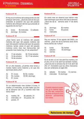 Problema N° 42
Si hoy es el mañana del subsiguiente día del
anteayer del lunes, ¿Qué día será el día que
antecede al posterior día que del pasado
mañana del anteayer del día que precede al
siguiente día de hoy?
A) lunes B) miércoles C) sábado
D) domingo E) martes
Problema N° 43
¿Qué fecha será el mañana del pasado
mañana del ayer del pasado mañana del
ayer del pasado mañana del ayer de pasado
mañana, tantas veces el ayer del pasado
mañana como días han transcurrido del
presente mes hasta hoy, 21 de setiembre?
A) 11 de octubre B) 15 de octubre
C) 14 de octubre D) 17 de octubre
E) 16 de octubre
Problema N° 44
En un año bisiesto, ¿Cuántos días lunes y
martes habrá como máximo y en que día
terminará dicho año?
A) 51, lunes B) 52, martes
C) 53, martes D) 60, domingo
E) 61, lunes
Problema N° 45
En un determinado mes existen 5 lunes, 5
martes y 5 miércoles, se pide hallar que día
de la semana cae 25 y cuantos días trae
dicho mes?
A) martes, 30 B) sábado, 31
C) miércoles, 31 D) jueves, 30
E) jueves, 31
Problema N° 46
En cierto mes se observó que habían más
días domingos que otros días de la semana.
¿Qué día de la semana será 17 de dicho
mes?
A) domingo B) martes
C) lunes D) jueves
E) miércoles
Problema N° 47
Hoy es viernes 15 de agosto del 2008 y es
viernes. ¿Qué día de la semana será dicha
fecha dentro de 4 años?
A) lunes B) martes
C) sábado D) domingo
E) viernes
Problema N° 48
Si en el año x-3 el 2 de abril fue martes y en
el año x+4 el 2 de abril fue también martes,
¿Qué día de la semana fue el 4 de abril del
año x?. Considere que los años menciona-
dos son anteriores al siglo XXI.
A) sábado B) martes C) viernes
D) miércoles E) domingo
8Relaciones de tiempo
ESCUELA de
TALENTOS
1era
5TO DE SECUNDARIA
Cuando menos lo espe-
res ya lo habrás logra-
do. Por ello, esfuérzate
durante el trayecto para
alcanzar prontamente
tus metas.
 