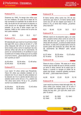 3Edades
ESCUELA de
TALENTOS
3era
5TO DE SECUNDARIA
Problema N° 15
Estamos en 1943. Yo tengo dos niños que
no son mellizos. El cubo de la edad de mi
hijo sumando al cuadrado de la edad de mi
hija, da el año en el cual nació mi esposa, lo
cual ocurrió en la segunda mitad del siglo
pasado. Si yo soy 8 años mayor que mi
esposa. Halle la raíz cubica de la suma de
las cuatro edades.
A) 4 B) 5 C) 6 D) 3 E) 7
Problema N° 17
Luis nació 14 años antes que Rosalinda.
Hace 4m años sus edades estaban en la
relación de 10 a 3, hace 4n años estaban en
la relación de 12 a 5, dentro de 6m años sus
edades serán como 20 es a 13, y dentro de
10n años será como 19 es a 12. ¿Cuánto
suman sus edades actuales?
A) 28 años B) 35 años C) 42 años
D) 48 años E) 56 años
Problema N° 18
B tiene tantos años como los 3/5 de las
semanas que tiene A, B tiene tantos años
como los 2/7 de los meses que tiene C. Si
entre A, B y C tiene 622 meses. ¿Cuántos
años tiene B?
A) 4 B) 48 C) 24 D) 2 E) 7
Problema N° 19
Alfredo nació en el presente siglo y en este
año cumplirá tantos años como la suma de
cifras del año en que nació y la suma de
cifras del año actual. ¿Cuál es la edad actual
de Arturo, si este año cumplió tanto como la
quinta parte del producto de cifras del año
de nacimiento de Alfredo? (año actual
1995).
A) 27 años B) 25 años C) 23 años
D) 19 años E) 30 años
Problema N° 20
Diana le dice a Carlos: “Mi edad es 4 años
menos que la edad de que tu tenías cuando
yo tenía 8 años menos de la edad que tú
tienes y cuando tu tengas el doble de la
edad que tengo, nuestras edades sumaran
82 años”. ¿Qué edad tiene Diana?
A) 26 B) 24 C) 22 D) 20 E) 18
Problema N° 21
Juan nació la primera mitad del siglo XIX, 19
años antes que naciera José; en el año x
Juan cumplió una edad igual a la raíz cua-
drada de ese año. ¿En qué año José cum-
plió 15 años?
A) 1847 B) 1850 C) 1843
D) 1840 E) 1839
Problema N° 16
Mi tatarabuelo que nació en la primera mitad
del siglo XIX, tuvo x años en el año x y 126
años después del año en el que nació yo
tenía tantos años como lo expresan las dos
últimas cifras del año de mi nacimiento. Al
poner en conocimiento a mi profesor lo que
sucedió con mi edad, él dijo que con su edad
ocurría lo mismo. ¿Qué edad tenía mi profe-
sor cuando yo nací?
A) 50 años B) 54 años C) 48 años
D) 46 años E) 44 años
2
2
 