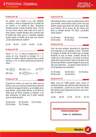 Problema N° 22
Un padre, una madre y su hija estaban
reunidos y ésta le preguntó por la edad de
su madre y su padre le dijo: “Nuestras
edades juntas suman sesenta años. Como
yo soy cinco veces más viejo de lo que tú
eres ahora, puede decirse que cuando sea
el doble de viejo que tú, nuestras edades
juntas serán el doble de lo que son ahora”
¿Qué edad tiene la madre?
A) 32 B) 30 C) 29 D) 28 E) 25
Problema N° 23
Hace “a + b + c” años tu edad era “a + b”
veces la mía. Cuando tu tengas “b + c”
veces mi edad, habrán transcurrido a partir
de hoy “c + b - a” años. Entonces yo tenía en
años:
Problema N° 24
Cuando él nació, yo tenía la edad que tú
tienes, que a su vez es la edad que el tendrá
cuando tu tengas 20 años y yo el doble de lo
que tienes. ¿Qué edad tienes, si él tiene la
edad que yo tenía cuando tu naciste, y en
ese entonces mi edad era 5 años menos
que tu edad actual?
A) 25 años B) 18 años C) 23 años
D) 20 años E) 15 años
Problema N° 25
Hace tantos años, como la mitad de los años
que tendré, tenía tantos años como los que
deben pasar para tener los años que te dije
que tendría. Si la suma de los años que
tenía y tendré suman 70 años. ¿Cuántos
años tengo?
A) 42 años B) 36 años C) 49 años
D) 63 años E) 25 años
Problema N° 26
Uno de tres amigos descubre lo siguiente
con respecto a sus edades y dice: “Cuando
tu tengas el doble de la edad que yo tengo
tendrás lo que el tenia, cuando tenías la
mitad de lo que tienes y yo tenía la octava
parte de lo que él tiene, que es 30 años más
de los que tendré cuando tengas lo que ya te
dije que tendrías”. ¿Cuántos años tenías tú
en el pasado mencionado?
A) 10 años B) 20 años C) 40 años
D) 60 años E) 80 años
Problema N° 27
Mary tuvo en 1988 tantos años como el
producto de las dos últimas cifras del año de
su nacimiento. ¿Cuál es la suma de cifras
del número que expresa el año en que cum-
plió 15 años?
A) 26 B) 22 C) 24 D) 16 E) 18
4Edades
ESCUELA de
TALENTOS
3era
5TO DE SECUNDARIA
A) B) C)
D) E)
Estamos recolectando material
PREUNIVERSITARIO
para ti, espéralo...
 