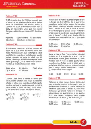 Problema N° 28
El 27 de setiembre del 2003 se observó que
la suma de las edades más la suma de los
años de nacimiento de Andrés, Betty y
Carmen fue 6007. Si Andrés nació en Abril y
Betty en noviembre. ¿En qué mes nació
Carmen, sabiendo que nació el 31 de dicho
mes?
A) enero B) noviembre C) diciembre
D) octubre E) octubre o diciembre
Problema N° 31
Juan le dice a Pedro: “cuando tengas lo que
yo tengo, es decir el triple de lo que tenías
cuando yo tenía 4 años menos de los años
que tienes, nuestras edades sumaran 68
años”. Pedro a su vez le dice a Martin:
“Cuando tengas lo que yo tengo, yo tendré
cinco veces lo que tenías cuando yo tenía lo
que tú tienes”. ¿Qué edad tendrá Martin
cuando Juan tenga el triple de lo que tiene
actualmente?
A) 44 años B) 85 años C) 58 años
D) 74 años E) 66 años
Problema N° 32
Jorge le dice a Toni: “hace 5 años mi edad
excedía en 7 al duplo de la edad que tú
tenías hace 4 años, pero dentro de 10 años
mi edad será 4 veces la edad que tú tenías
cuando amigo Felipe tenía la edad que yo
tenía hace 38 años, cuando yo tenía la edad
que tu amigo tendrá dentro de 22 años”.
¿Cuántos años tiene Jorge?
A) 23 B) 25 C) 20 D) 55 E) 60
Problema N° 33
Tú tienes la mitad menos 5 años de la edad
que yo tendré cuando tú tengas lo que yo
tenía cuando tú tenías la cuarta parte de la
edad que yo tuviese si tendría 10 años más
de los que yo tendré. Pero si yo tuviese 10
años más de los que tendré y tú los que he
dicho que tienes, entonces entre ambos
tendríamos 110 años. ¿Qué edad tengo?
A) 50 años B) 40 años C) 55 años
D) 35 años E) 60 años
Problema N° 29
Actualmente nuestras edades suman el
doble de lo que tenía mi abuelo en el año
1982. Además ocurre que yo tengo la edad
que tú tenías cuando yo tenía la edad que tú
tenías, cuando yo tenía la edad que tú
tenías, cuando yo tenía la tercera parte de la
edad que tengo. ¿Qué edad tienes actual-
mente?, si mi abuelo nació en 1956.
A) 44 años B) 36 años C) 40 años
D) 28 años E) 32 años
Problema N° 30
Cuando José tenía a veces la edad que
tenía Josefa, faltaban para llegar al presente
año (a-b) años, pero cuando Josefa tenga la
b-ésima parte de lo que tenga José ya habrá
transcurrido, a partir de hoy, (a+b) años.
¿Qué edad tenia Josefa hace (a-b) años?
5Edades
ESCUELA de
TALENTOS
3era
5TO DE SECUNDARIA
A) B) C)
D) E)
 