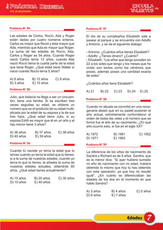 Problema N° 34
Las edades de Carlos, Rocío, Ada y Roger
están dadas por cuatro números enteros.
Carlos es mayor que Roció y ésta mayor que
Ada, mientras que Ada es mayor que Roger.
La suma de las edades de Rocío, Ada,
Carlos y Roger es 54 años. Cuando Roger
nació Carlos tenía 12 años; cuando Ada
nació Rocío tenía la cuarta parte de la edad
que tiene Roger. ¿Qué edad tiene Walter si
nació cuando Rocío tenía 5 años?
A) 8 años B) 12 años C) 9 años
D) 3 años E) 10 años
Problema N° 37
El día de su cumpleaños Elizabeth sale a
pasear al parque y se encuentra con Adolfo
y Antonio, y se da el siguiente dialogo:
- Antonio: ¿Cuántos años tienes Elizabeth?
- Adolfo: ¿Tienes dinero? ¿Cuánto?
- Elizabeth: “Los años que tengo exceden en
22 a los soles que tengo y los meses que he
vivido son tantos como los céntimos que
poseo, además poseo una cantidad exacta
de soles”
¿Cuántos años tiene Elizabeth?
A) 21 B) 22 C) 23 D) 24 E) 25
Problema N° 35
Julio, que todavía no llega a ser un cincuen-
tón, tiene una familia. Si se escriben tres
veces seguidas su edad, se obtiene un
número que es el producto de su edad multi-
plicada por la edad de su esposa y la de sus
tres hijos. ¿Qué edad tiene Julio, si su
esposa Edith es mayor que él en un año y el
hijo menor tiene 3 años?
A) 36 años B) 37 años C) 38 años
D) 40 años E) 39 años
Problema N° 36
Cuando tú naciste yo tenía la edad que tú
tenías cuando yo tenía la edad que tú tienes;
si a la suma de nuestras edades, cuando yo
tenía lo que tú tienes, le añades la suma de
nuestras edades actuales, obtendrás 80
años. ¿Qué edad tienes actualmente?
A) 15 años B) 20 años C) 30 años
D) 10 años E) 40 años
Problema N° 38
Cuando mi abuela se convirtió en una nona-
genaria deseó que en su pastel pusieran el
año actual, extrañamente confundieron el
orden de todas las velas y el número que se
formó fue el año de su nacimiento. ¿En qué
año ocurrió esto, si fue en el siglo XX?
A) 1972 B) 1981 C) 1952
D) 1971 E) 1983
Problema N° 39
La diferencia de los años de nacimiento de
Sandra y Richard es de 5 años. Sandra, que
es la menor dice: “Si ayer hubiera sumado
mi año de nacimiento con mi edad, hubiera
obtenido lo mismo que hoy tú has obtenido
con esta operación, ya que hoy no resultó
igual”, ¿En cuánto se diferenciaban las
edades de los dos en el momento en que
hablo Sandra?
A) 3 años B) 4 años C) 5 años
D) 6 años E) 7 años
7Edades
ESCUELA de
TALENTOS
3era
5TO DE SECUNDARIA
 