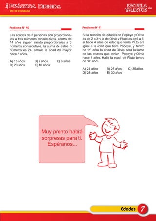 Problema N° 40
Las edades de 3 personas son proporciona-
les a tres números consecutivos, dentro de
14 años siguen siendo proporcionales a 3
números consecutivos, la suma de estos 6
números es 24, calcule la edad del mayor
hace 5 años.
A) 15 años B) 9 años C) 6 años
D) 23 años E) 10 años
Problema N° 41
Si la relación de edades de Popeye y Olivia
es de 2 a 3; y la de Olivia y Pluto es de 6 a 5;
si hace 4 años de edad que tenía Pluto era
igual a la edad que tiene Popeye, y dentro
de “n” años la edad de Olivia será la suma
de las edades que tenían Popeye y Olivia
hace 4 años. Halle la edad de Pluto dentro
de “n” años.
A) 24 años B) 25 años C) 35 años
D) 28 años E) 30 años
7Edades
ESCUELA de
TALENTOS
3era
5TO DE SECUNDARIA
Muy pronto habrá
sorpresas para ti.
Espéranos...
 