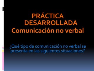 PRÁCTICA
    DESARROLLADA
 Comunicación no verbal

¿Qué tipo de comunicación no verbal se
 presenta en las siguientes situaciones?
 