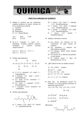 PRÁCTICA DIRIGIDA DE QUÍMICA
1- Indique la sustancia que por combustión               B) 2 – bromo – 5,10 – dietil – 7 – isopropil
   completa produzca un mayor volumen de                    – 6,13 – dimetilhexadecano
   CO2 a condiciones normales.                           C) 3 – bromo – 5,10 – dietil – 7- isopropil
   I. Acetileno                                             – 6,13 – dimetilhexadecano
   II. Isobuteno                                         D) 3 – bromo – 7 – isopropil – 5,10 – dietil
   III. Neopentano                                          – 6,13 – dimetilhexadecano
   IV. 2,3 – Dimetil Butano                              E) 3 – bromo – 5,10 – dimetil – 7
                                                            isopopilhexadecano
   A) I         B) II        C) III
   D) IV        E) I, III                            5- Indique la alternativa correcta.

2- En el 5 – isopropil – 3 – metil – 1,3 –               A) Los alcanos son isómeros de los
   heptadieno. ¿Cuántos carbonos primario,                  cicloalcanos de igual número de
   secundario     y    terciario   presenta                 carbonos.
   respectivamente?                                      B) Los alcadienos y alquinos son
                                                            hidrocarburos saturados.
   A) 4, 2, 2   B) 4, 2, 3   C) 3, 1, 2                  C) Los radicales alquilo tienen fórmula
   D) 4, 1, 2   E) 3, 2, 2                                  general CnH2n-1
                                                         D) Los alcanos no se obtienen del petróleo
                                                            y/o gas natural.
3- Nombre adecuadamente                                  E) El carbono posee 3 tipos de
                                                            hibridización sp3, sp2, sp

                                                     6- ¿Qué radical no lleva su nombre correcto?

                                                         A) CH3 2 CHCH2 - : Isobutil
                                                         B) CH C - : Etinil
   A) 2, 3, 5, 9 – tetrametil – 6,2 – dietil – 3 –       C) CH2 CH CH2 : Alil
      isopropildecano.                                   D) CH3 C H CH 2 CH3 : Secbutil
                                                                    |
   B) 3 isopropil – 6,8 – dietil – 2,3,5,9 –
      tetrametildecano                                   E)   CH3 3 C C H CH3   : Terhexil
                                                                      |
   C) 6,2 – dietil - 2,3,5,9 – tetrametil – 3 –
      isopropil decano                               9. ¿Qué tipo       de hibridación poseen los
   D) 6,2 – dietil – 3 – isopropil – 2,3,5,9 –           carbonos 1,2 y 7 de la siguiente estructura, al
      tetrametildecano                                   numerarla según IUPAC?
   E) 3 – isopropil – 2,3,5,9 – tetrametil – 6,2         CH2     CH CH2     CH2    C H CH2     C CH
      – dietildecano                                                               |
                                                                                  CH = CH2
4- Nombre adecuadamente.
                                                              2       2
                                                         A) sp ;sp;sp       B) sp; sp; sp
                                                                                 2   3
                                                         C) sp2 ;sp2 ;sp    D) sp ;sp ;sp
                                                                     2
                                                         E) sp;sp;sp

   A) 3 – bromo – 5,10 – dietil – 6,3 – dimetil      10. Nombre
      – 8 – isopropilhexadecano
 