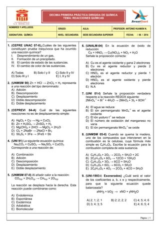 Página | 1
NOMBRES Y APELLIDOS:
GRADO: AULA: PROFESOR: ANTONIO HUAMÁN N.
ASIGNATURA: QUÍMICA NIVEL: SECUNDARIA SEDE:SECUNDARIA SUPERIOR FECHA: / 06 / 2014
DECIMA PRIMERA PRÁCTICA DIRIGIDA DE QUÍMICA
TEMA: REACCIONES QUÍMCAS
1. (CEPRE UNAC 07-II)¿Cuáles de las siguientes
constituyen prueba inequívoca que ha ocurrido
una reacción química?
I. Desprendimiento de un gas.
II. Formación de un precipitado.
III. El cambio de estado de las sustancias.
IV. El cambio de color de las sustancias.
A) Todas B) Solo I y II C) Solo II y IV
D) Solo III y I E) I, II y IV
2. (UNMSM 90) Zn + HCl → ZnCl2 + H2 representa
a una reacción del tipo denominado:
A) Adición
B) Descomposición
C) Desplazamiento
D) Doble descomposición
E) Doble desplazamiento
3. (CEPREVI 04-A) Cuál de las siguientes
reacciones no es de desplazamiento simple:
A) HgCl2 + Cu → Hg + CuCl2
B) Zn + H2SO4 → ZnSO2 + H2
C) Mg(OH)2 + 2HCl → MgCl2 + 2H2O
D) Cl2 + 2NaBr → 2NaCl + Br2
E) Sb2S3 + 3Fe → 3FeS + Sb
4. (UNI 91) La siguiente ecuación química:
Na2CO3 + CuSO4 → Na2SO4 + CuCO3
Corresponde a una reacción de:
A) Combinación
B) Adición
C) Descomposición
D) Desplazamiento
E) Doble desplazamiento
5. (UNMSM 07-II) Al añadir calor a la reacción:
CO2(g) + 2H2O(g) → CH4(g) + 2O2(g)
La reacción se desplaza hacia la derecha. Esta
reacción puede combinarse como:
A) Endotérmica
B) Espontánea
C) Exotérmica
D) Adiabática
E) Biomolecular
6. (UNALM-04) En la ecuación de óxido de
reducción
Cu + HNO3 → Cu(NO3)2 + NO2 + H2O
Señale la proposición correcta:
A) Cu es el agente oxidante y gana 2 electrones
B) Cu es el agente reductor y pierde 2
electrones
C) HNO3 es el agente reductor y pierde 1
electrón
D) HNO3 es el agente oxidante y pierde
electrones
E) N.A
7. (UNI 01-I) Señale la proposición verdadera
respecto a la reacción REDOX siguiente:
2MnO4
-1
+ 6I-1
+ 4H2O → 2MnO2 + 3I2 + 8OH-1
A) El agua se reduce
B) El ión permanganato MnO4
-1
es el agente
oxidante
C) El ión yoduro I-1
se reduce
D) El número de oxidación del manganeso no
varía
E) El ión permanganato MnO4
-1
se oxide
8. (UNMSM 05-II) Cuando se quema la madera,
uno de los compuestos que intervienen en la
combustión es la celulosa, cuya fórmula más
simple es C6H10O5. Escribe la ecuación para la
combustión completa de esta sustancia.
A) C6H10O5 + 2O2 → 2CO2 + 5H2O + 2C
B) 2C6H10O5 + 6O2 → 12CO + 10H2O
C) C6H10O5 + 3O2 → 6CO + 5H2O
D) C6H10O5 + 6O2 → 6CO2 + 5H2O
E) 2C6H10O5 + 4O2 → 2CO2 + 4CO + 5H2O
9. (UNI-1993-I: Exonerados) ¿Cuál será el valor
de los coeficientes a, b, x e y respectivamente,
para que la siguiente ecuación quede
balanceada?
aNH3 + bO2 → xNO + yNH2O
A) 2; 1; 2; 1 B) 2; 2; 2; 2 C) 4; 5; 4; 6
D) 3; 4; 3; 5 E) 4; 6; 5; 4
 