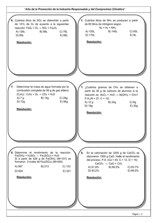 “Año de la Promoción de la Industria Responsable y del Compromiso Climático”
Página | 3
6. Cuántos litros de SO2 se obtendrán a partir
de 121L de O2 de acuerdo a la siguientes
reacción: FeS2 + O2 → SO2 + Fe2O3
A) 126L B) 98L C) 76L
D) 86L E) 88L
Resolución:
6. Cuántos litros de NH3 se producen a partir
de 60 litros de nitrógeno según:
N2 + H2 + NH3
A) 120L B) 140L C) 60L
D) 170L E) 8L
Resolución:
7. Determinar la masa de agua formada por la
combustión completa de 56 g de gas etileno
(C2H2) : C2H2 + O2 → CO2 + H2O
A) 7 g B) 14g C) 28g
D) 72g E) 56g
Resolución:
7. ¿Cuántos gramos de CH4 se obtienen a
partir de 36 g de carbono de aluminio si la
reacción es: Al4C3 + H2O → Al(OH)3 + CH4?
P.A.(Al = 27, C = 12)
A) 12 g B) 24g C) 6g
D) 18g E) 30g
Resolución:
8. Determine el rendimiento de la reacción:
Fe(OH)3 + H2SO4 → Fe2(SO4)3 + H2O
Si a partir de 428 g de Fe(OH)3 (M=107) se
formaron 3 moles de Fe2(SO4)3 (M=400).
A) 567 B) 213 C) 123
D) 624 E) 321
Resolución:
8. En la calcinación de 3200 g de CaCO3 se
obtuvieron 1500 g CaO. Halle el rendimiento
del proceso. P.A. (Ca = 40, C = 12, O = 16)
CaCO3 → CaO + CO2
A) 81,9% B) 86,5% C) 83,7%
D) 83,2% E) 86,9%
Resolución:
 