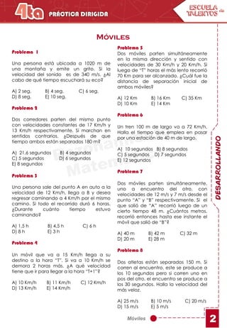 Móviles
DESARROLLANDO
2
Móviles
Problema 1
Una persona está ubicada a 1020 m de
una montaña y emite un grito. Si la
velocidad del sonido es de 340 m/s. ¿Al
cabo de qué tiempo escuchará su eco?
A) 2 seg. B) 4 seg. C) 6 seg.
D) 8 seg. E) 10 seg.
Problema 2
Dos corredores parten del mismo punto
con velocidades constantes de 17 Km/h y
13 Km/h respectivamente. Si marchan en
sentidos contrarios. ¿Después de que
tiempo ambos están separados 180 m?
A) 21,6 segundos B) 4 segundos
C) 5 segundos D) 6 segundos
E) 8 segundos
Problema 3
Una persona sale del punto A en auto a la
velocidad de 12 Km/h, llega a B y desea
regresar caminando a 4 Km/h por el mismo
camino. Si todo el recorrido duró 6 horas.
¿Durante cuánto tiempo estuvo
caminando?
A) 1,5 h B) 4,5 h C) 6 h
D) 8 h E) 3 h
Problema 4
Un móvil que va a 15 Km/h llega a su
destino a la hora “T”. Si va a 10 Km/h se
demora 2 horas más. ¿A qué velocidad
tiene que ir para llegar a la hora “T+1”?
A) 10 Km/h B) 11 Km/h C) 12 Km/h
D) 13 Km/h E) 14 Km/h
Problema 5
Dos móviles parten simultáneamente
en la misma dirección y sentido con
velocidades de 30 Km/h y 20 Km/h. Si
luego de “T” horas el más lento recorrió
70 Km para ser alcanzado. ¿Cuál fue la
distancia de separación inicial de
ambos móviles?
A) 12 Km B) 16 Km C) 35 Km
D) 10 Km E) 14 Km
Problema 6
Un tren 100 m de largo va a 72 Km/h.
Halla el tiempo que emplea en pasar
por una estación de 40 m de largo.
A) 10 segundos B) 8 segundos
C) 5 segundos D) 7 segundos
E) 12 segundos
Problema 7
Dos móviles parten simultáneamente,
uno a encuentro del otro, con
velocidades de 12 m/s y 7 m/s desde el
punto “A” y “B” respectivamente. Si el
que salió de “A” recorrió luego de un
cierto tiempo 48 m. ¿Cuántos metros,
recorrió entonces hasta ese instante el
móvil que salió de “B”?
A) 40 m B) 42 m C) 32 m
D) 20 m E) 28 m
Problema 8
Dos atletas están separados 150 m. Si
corren al encuentro, este se produce a
los 10 segundos pero si corren uno en
pos del otro, el encuentro se produce a
los 30 segundos. Halla la velocidad del
más veloz.
A) 25 m/s B) 10 m/s C) 20 m/s
D) 15 m/s E) 5 m/s
 