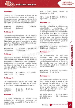 Móviles
DESARROLLANDO
3
Problema 9
Cuando un bote navega a favor de la
corriente demora 2 horas en recorrer 12
Km, pero cuando navega en contra de la
corriente demora 4 horas más en recorrer
los 12 Km. ¿Cuál es la velocidad del bote?
A) 4 Km/h B) 6 Km/h C) 3 Km/h
D) 7 Km/h E) 9 Km/h
Problema 10
Un automóvil para recorrer 120 Km emplea
un galón menos de gasolina de 95 octanos
que de 84 octanos. ¿Cuántos galones de
84 octanos usa para el recorrido, si se sabe
que el de 95 octanos rinde 10 Km más por
galón que el de 84 octanos?
A) 2 galones B) 3 galones C) 4 galones
D) 5 galones E) 6 galones
Problema 11
Dos ciclistas, Ricardo y Armando, disputan
una carrera cuyo recorrido es de 30 Km. Si
Ricardo le da a Armando 6 Km de ventaja,
llegan juntos a la meta, en cambio, si se le
da 3 Km de ventaja él la ganaría por 10
minutos. ¿Cuánto más rápido es uno de
ellos que el otro?
A) 21,5 Km/h B) 14,5 Km/h C) 3,5 Km/h
D) 4,5 Km/h E) 11,5 Km/h
Problema 12
Las velocidades de 2 autos son como 6 a 5.
El primero recorre 720 Km en 6 horas.
¿Cuántos recorre el segundo en 7 horas?
A) 710 Km B) 680 Km E) 670 Km
D) 720 Km E) 700 Km
Problema 13
Dos autos arrancan del mismo punto
viajando en direcciones opuestas. La
velocidad de uno es 80 Km/h y la del otro
es de 70 Km/h.
¿En cuántas horas llegan a
separarse 375 Km?
A) 4,5 horas B) 2,5 horas C) 2 horas
D) 4 horas E) 3 horas
Problema 14
Josselin y Carolina se dirigen con
velocidades constantes al
encuentro uno del otro y hasta que
lo consiguen Josselin recorrió 180 Km
y Carolina 120 Km. Si quisieran
encontrarse en el punto medio del
camino que los separa Josselin
tendría que salir 2,5 horas después
que haya salido Carolina. ¿Cuál es
la velocidad de Carolina?
A) 40 Km/h B) 50 Km/h C) 30 Km/h
D) 20 Km/h E) 80 Km/h
Problema 15
Un automovilista va por una
carretera con una velocidad
constante y pasa por el kilometro 𝑎𝑏
media hora después por el kilometro
𝑏𝑎 y media hora más tarde por el
kilometro 𝑎0𝑏. ¿Cuál es la velocidad
del automovilista?
A) 80 Km/h B) 90 Km/h C) 70 Km/h
D) 60 Km/h E) 100 Km/h
Problema 16
Un automovilista parte de Piura a las
17:00 horas y llega a Lima al día
siguiente a las 14:00 horas. Otro sale
de Piura a las 15:00 horas y llega a
Lima al día siguiente a las 09:00
horas. ¿A qué hora el segundo auto
alcanzó al primero?
A) 04:00 horas B) 02:00 horas
C) 03:00 horas D) 11:00 horas
E) 05:00 horas
 