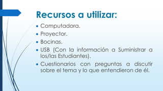 Recursos a utilizar:
 Computadora.
 Proyector.
 Bocinas.
 USB (Con la información a Suministrar a
los/las Estudiantes).
 Cuestionarios con preguntas a discutir
sobre el tema y lo que entendieron de él.
 