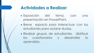 Actividades a Realizar:
 Exposición del tema, con una
presentación en PowerPoint.
 Breve espacio para Interactuar con los
estudiantes para aclarar dudas.
 Realizar grupos de estudiantes, distribuir
los cuestionarios y desarrollar lo
aprendido.
 