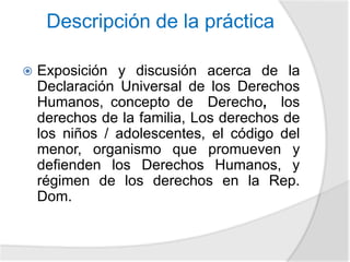 Descripción de la práctica 
 Exposición y discusión acerca de la 
Declaración Universal de los Derechos 
Humanos, concepto de Derecho, los 
derechos de la familia, Los derechos de 
los niños / adolescentes, el código del 
menor, organismo que promueven y 
defienden los Derechos Humanos, y 
régimen de los derechos en la Rep. 
Dom. 
 