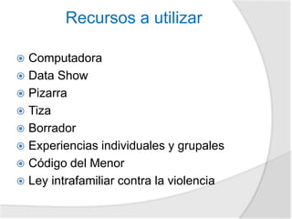 Recursos a utilizar 
 Computadora 
 Data Show 
 Pizarra 
 Tiza 
 Borrador 
 Experiencias individuales y grupales 
 Código del Menor 
 Ley intrafamiliar contra la violencia 
 