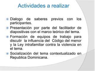 Actividades a realizar 
 Dialogo de saberes previos con los 
participantes. 
 Presentación por parte del facilitador de 
diapositivas con el marco teórico del tema. 
 Formación de equipos de trabajo para 
discutir la influencia del Código del menor 
y la Ley intrafamiliar contra la violencia en 
el tema. 
 Socialización del tema contextualizado en 
Republica Dominicana. 
 