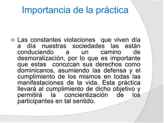 Importancia de la práctica 
 Las constantes violaciones que viven día 
a día nuestras sociedades las están 
conduciendo a un camino de 
desmoralización, por lo que es importante 
que estas conozcan sus derechos como 
dominicanos, asumiendo las defensa y el 
cumplimiento de los mismos en todas las 
manifestaciones de la vida. Esta práctica 
llevará al cumplimiento de dicho objetivo y 
permitirá la concientización de los 
participantes en tal sentido. 
 