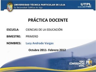 PRÁCTICA DOCENTE ESCUELA : NOMBRES: CIENCIAS DE LA EDUCACIÓN Lucy Andrade Vargas BIMESTRE: PRIMERO  Octubre 2011- Febrero 2012 