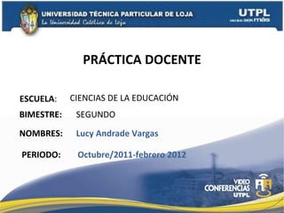PRÁCTICA DOCENTE ESCUELA : NOMBRES: CIENCIAS DE LA EDUCACIÓN Lucy Andrade Vargas BIMESTRE: SEGUNDO  PERIODO: Octubre/2011-febrero 2012 