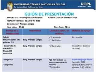 PROGRAMA:  Tutoría (Práctica Docente)  Carrera: Ciencias de la Educación Fecha: miércoles 13 de junio del 2011 Docente: Lucy Andrade Vargas Hora Inicio:  19:15  Hora Final:  20:15 GUIÓN DE PRESENTACIÓN Puntos de la Presentación Intervienen Duración Aprox. en minutos Material de Apoyo Saludo Observaciones a la práctica P.B:  Lucy Andrade Vargas 5 minutos 15 minutos Sin material. Desarrollo del contenido: Unidad IIII Unidad IV Lucy Andrade Vargas 20 minutos Diapositivas  (cambio personal) - Preguntas Despedida  Lucy Andrade Vargas 15 minutos  (Si no existen, proponer y dar solución) 5 minutos [email_address] Extensión 2020 horario: tutoría: martes y jueves  7h30 a 9h30 