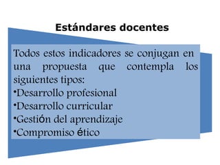 Estándares docentes Todos estos indicadores se conjugan en  una propuesta que contempla los siguientes tipos:  Desarrollo profesional Desarrollo curricular Gesti ó n del aprendizaje Compromiso  é tico 