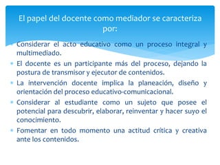  Considerar el acto educativo como un proceso integral y
multimediado.
 El docente es un participante más del proceso, dejando la
postura de transmisor y ejecutor de contenidos.
 La intervención docente implica la planeación, diseño y
orientación del proceso educativo-comunicacional.
 Considerar al estudiante como un sujeto que posee el
potencial para descubrir, elaborar, reinventar y hacer suyo el
conocimiento.
 Fomentar en todo momento una actitud crítica y creativa
ante los contenidos.
El papel del docente como mediador se caracteriza
por:
 