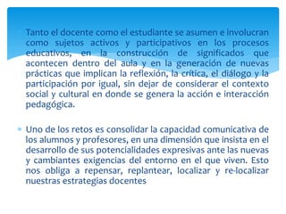  Tanto el docente como el estudiante se asumen e involucran
como sujetos activos y participativos en los procesos
educativos, en la construcción de significados que
acontecen dentro del aula y en la generación de nuevas
prácticas que implican la reflexión, la crítica, el diálogo y la
participación por igual, sin dejar de considerar el contexto
social y cultural en donde se genera la acción e interacción
pedagógica.
 Uno de los retos es consolidar la capacidad comunicativa de
los alumnos y profesores, en una dimensión que insista en el
desarrollo de sus potencialidades expresivas ante las nuevas
y cambiantes exigencias del entorno en el que viven. Esto
nos obliga a repensar, replantear, localizar y re-localizar
nuestras estrategias docentes
 