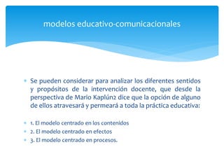  Se pueden considerar para analizar los diferentes sentidos
y propósitos de la intervención docente, que desde la
perspectiva de Mario Kaplún2 dice que la opción de alguno
de ellos atravesará y permeará a toda la práctica educativa:
 1. El modelo centrado en los contenidos
 2. El modelo centrado en efectos
 3. El modelo centrado en procesos.
modelos educativo-comunicacionales
 