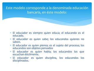 El educador es siempre quien educa; el educando es el
educado.
 El educador es quien sabe; los educandos quienes no
saben.
 El educador es quien piensa; es el sujeto del proceso; los
educandos son objetos pensados
 El educador es quien habla; los educandos los que
escuchan dócilmente.
 El educador es quien disciplina, los educandos los
disciplinados.
Este modelo corresponde a la denominada educación
bancaria, en éste modelo:
 