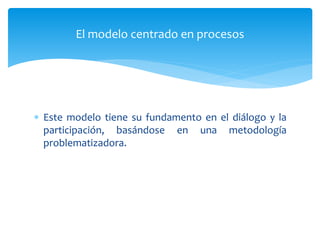  Este modelo tiene su fundamento en el diálogo y la
participación, basándose en una metodología
problematizadora.
El modelo centrado en procesos
 