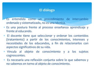  Es entendido como un procedimiento de intercambio
ordenado y sistematizado, no es una técnica.
 Es una postura frente al proceso enseñanza aprendizaje y
frente al educando.
 El docente tiene que seleccionar y ordenar los contenidos
(tratamiento) a partir de los conocimientos, intereses y
necesidades de los educandos, a fin de relacionarlos con
aspectos significativos de su vida.
 Vincula al objeto de conocimiento y a los sujetos
cognoscentes.
 Es necesaria una reflexión conjunta sobre lo que sabemos y
no sabemos en torno al objeto de conocimiento.
El diálogo
 
