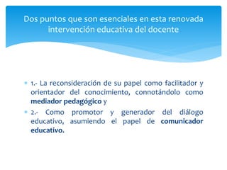  1.- La reconsideración de su papel como facilitador y
orientador del conocimiento, connotándolo como
mediador pedagógico y
 2.- Como promotor y generador del diálogo
educativo, asumiendo el papel de comunicador
educativo.
Dos puntos que son esenciales en esta renovada
intervención educativa del docente
 