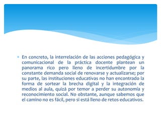  En concreto, la interrelación de las acciones pedagógica y
comunicacional de la práctica docente plantean un
panorama rico pero lleno de incertidumbre por la
constante demanda social de renovarse y actualizarse; por
su parte, las instituciones educativas no han encontrado la
forma de sortear la brecha digital y la integración de
medios al aula, quizá por temor a perder su autonomía y
reconocimiento social. No obstante, aunque sabemos que
el camino no es fácil, pero si está lleno de retos educativos.
 