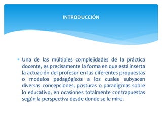  Una de las múltiples complejidades de la práctica
docente, es precisamente la forma en que está inserta
la actuación del profesor en las diferentes propuestas
o modelos pedagógicos a los cuales subyacen
diversas concepciones, posturas o paradigmas sobre
lo educativo, en ocasiones totalmente contrapuestas
según la perspectiva desde donde se le mire.
INTRODUCCIÓN
 