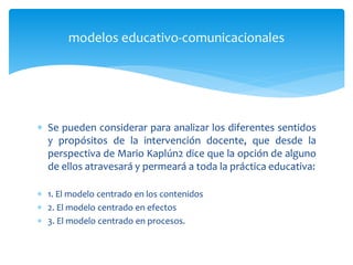 Se pueden considerar para analizar los diferentes sentidos
y propósitos de la intervención docente, que desde la
perspectiva de Mario Kaplún2 dice que la opción de alguno
de ellos atravesará y permeará a toda la práctica educativa:
 1. El modelo centrado en los contenidos
 2. El modelo centrado en efectos
 3. El modelo centrado en procesos.
modelos educativo-comunicacionales
 