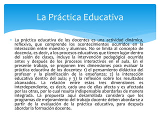  La práctica educativa de los docentes es una actividad dinámica,
reflexiva, que comprende los acontecimientos ocurridos en la
interacción entre maestro y alumnos. No se limita al concepto de
docencia, es decir, a los procesos educativos que tienen lugar dentro
del salón de clases, incluye la intervención pedagógica ocurrida
antes y después de los procesos interactivos en el aula. En el
presente trabajo, se proponen tres dimensiones para evaluar la
práctica educativa de los docentes: 1) el pensamiento didáctico del
profesor y la planificación de la enseñanza; 2) la interacción
educativa dentro del aula; y 3) la reflexión sobre los resultados
alcanzados. La relación entre estas tres dimensiones es
interdependiente, es decir, cada una de ellas afecta y es afectada
por las otras, por lo cual resulta indispensable abordarlas de manera
integrada. La propuesta aquí desarrollada considera que los
programas de mejoramiento del trabajo docente deben abordarse a
partir de la evaluación de la práctica educativa, para después
abordar la formación docente.
La Práctica Educativa
 