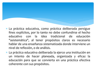  La práctica educativa, como práctica deliberada persigue
fines explícitos, por lo tanto no debe confundirse el hecho
educativo con la idea tradicional de educación
"asistemática", al tener propósitos claros es necesario
hablar de una enseñanza sistematizada donde interviene un
nivel de reflexión, o de análisis.
 La práctica educativa deliberada la ejerce una institución en
un intento de hacer planeada, organizada y eficaz la
educación para que se convierta en una práctica efectiva
coherente con sus propósitos.
 