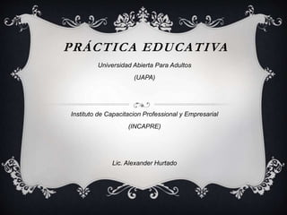 PRÁCTICA EDUCATIVA 
Universidad Abierta Para Adultos 
(UAPA) 
Instituto de Capacitacion Professional y Empresarial 
(INCAPRE) 
Lic. Alexander Hurtado 
 