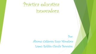 Práctica educativa innovadora. 
Por: 
Álvarez Calderón EnyaMiroslava 
López Roldán Claudia Berenice.  