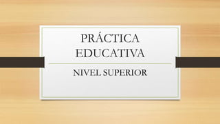 PRÁCTICA
EDUCATIVA
NIVEL SUPERIOR
 