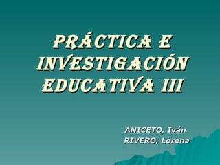 PRÁCTICA E INVESTIGACIÓN EDUCATIVA III ANICETO, Iván RIVERO, Lorena 