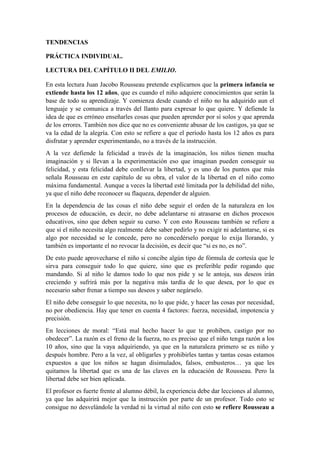 TENDENCIAS
PRÁCTICA INDIVIDUAL.
LECTURA DEL CAPÍTULO II DEL EMILIO.
En esta lectura Juan Jacobo Rousseau pretende explicarnos que la primera infancia se
extiende hasta los 12 años, que es cuando el niño adquiere conocimientos que serán la
base de todo su aprendizaje. Y comienza desde cuando el niño no ha adquirido aun el
lenguaje y se comunica a través del llanto para expresar lo que quiere. Y defiende la
idea de que es erróneo enseñarles cosas que pueden aprender por sí solos y que aprenda
de los errores. También nos dice que no es conveniente abusar de los castigos, ya que se
va la edad de la alegría. Con esto se refiere a que el período hasta los 12 años es para
disfrutar y aprender experimentando, no a través de la instrucción.
A la vez defiende la felicidad a través de la imaginación, los niños tienen mucha
imaginación y si llevan a la experimentación eso que imaginan pueden conseguir su
felicidad, y esta felicidad debe conllevar la libertad, y es uno de los puntos que más
señala Rousseau en este capítulo de su obra, el valor de la libertad en el niño como
máxima fundamental. Aunque a veces la libertad esté limitada por la debilidad del niño,
ya que el niño debe reconocer su flaqueza, depender de alguien.
En la dependencia de las cosas el niño debe seguir el orden de la naturaleza en los
procesos de educación, es decir, no debe adelantarse ni atrasarse en dichos procesos
educativos, sino que deben seguir su curso. Y con esto Rousseau también se refiere a
que si el niño necesita algo realmente debe saber pedirlo y no exigir ni adelantarse, si es
algo por necesidad se le concede, pero no concedérselo porque lo exija llorando, y
también es importante el no revocar la decisión, es decir que “si es no, es no”.
De esto puede aprovecharse el niño si concibe algún tipo de fórmula de cortesía que le
sirva para conseguir todo lo que quiere, sino que es preferible pedir rogando que
mandando. Si al niño le damos todo lo que nos pide y se le antoja, sus deseos irán
creciendo y sufrirá más por la negativa más tardía de lo que desea, por lo que es
necesario saber frenar a tiempo sus deseos y saber negárselo.
El niño debe conseguir lo que necesita, no lo que pide, y hacer las cosas por necesidad,
no por obediencia. Hay que tener en cuenta 4 factores: fuerza, necesidad, impotencia y
precisión.
En lecciones de moral: “Está mal hecho hacer lo que te prohíben, castigo por no
obedecer”. La razón es el freno de la fuerza, no es preciso que el niño tenga razón a los
10 años, sino que la vaya adquiriendo, ya que en la naturaleza primero se es niño y
después hombre. Pero a la vez, al obligarles y prohibirles tantas y tantas cosas estamos
expuestos a que los niños se hagan disimulados, falsos, embusteros… ya que les
quitamos la libertad que es una de las claves en la educación de Rousseau. Pero la
libertad debe ser bien aplicada.
El profesor es fuerte frente al alumno débil, la experiencia debe dar lecciones al alumno,
ya que las adquirirá mejor que la instrucción por parte de un profesor. Todo esto se
consigue no desvelándole la verdad ni la virtud al niño con esto se refiere Rousseau a
 