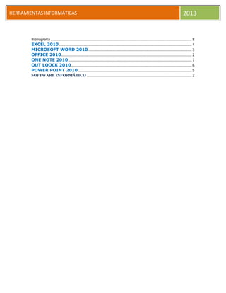 h
HERRAMIENTAS INFORMÁTICAS 2013
Bibliografía .......................................................................................................................................... 8
EXCEL 2010.................................................................................................................................. 4
MICROSOFT WORD 2010 ..................................................................................................... 3
OFFICE 2010................................................................................................................................ 2
ONE NOTE 2010......................................................................................................................... 7
OUT LOOCK 2010...................................................................................................................... 6
POWER POINT 2010 ............................................................................................................... 5
SOFTWARE INFORMÁTICO ....................................................................................................... 2
 