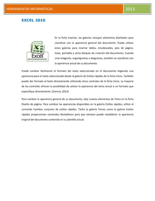 h
HERRAMIENTAS INFORMÁTICAS 2013
EXCEL 2010
En la ficha Insertar, las galerías incluyen elementos diseñados para
coordinar con la apariencia general del documento. Puede utilizar
estas galerías para insertar tablas, encabezados, pies de página,
listas, portadas y otros bloques de creación del documento. Cuando
crea imágenes, organigramas o diagramas, también se coordinan con
la apariencia actual de su documento.
Puede cambiar fácilmente el formato del texto seleccionado en el documento eligiendo una
apariencia para el texto seleccionado desde la galería de Estilos rápidos de la ficha Inicio. También
puede dar formato al texto directamente utilizando otros controles de la ficha Inicio. La mayoría
de los controles ofrecen la posibilidad de utilizar la apariencia del tema actual o un formato que
especifique directamente. (Ciencia, 2013)
Para cambiar la apariencia general de su documento, elija nuevos elementos de Tema en la ficha
Diseño de página. Para cambiar las apariencias disponibles en la galería Estilos rápidos, utilice el
comando Cambiar conjunto de estilos rápidos. Tanto la galería Temas como la galería Estilos
rápidos proporcionan comandos Restablecer para que siempre puede restablecer la apariencia
original del documento contenida en su plantilla actual.
 