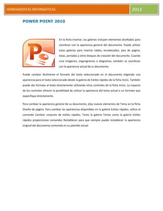 h
HERRAMIENTAS INFORMÁTICAS 2013
POWER POINT 2010
En la ficha Insertar, las galerías incluyen elementos diseñados para
coordinar con la apariencia general del documento. Puede utilizar
estas galerías para insertar tablas, encabezados, pies de página,
listas, portadas y otros bloques de creación del documento. Cuando
crea imágenes, organigramas o diagramas, también se coordinan
con la apariencia actual de su documento.
Puede cambiar fácilmente el formato del texto seleccionado en el documento eligiendo una
apariencia para el texto seleccionado desde la galería de Estilos rápidos de la ficha Inicio. También
puede dar formato al texto directamente utilizando otros controles de la ficha Inicio. La mayoría
de los controles ofrecen la posibilidad de utilizar la apariencia del tema actual o un formato que
especifique directamente.
Para cambiar la apariencia general de su documento, elija nuevos elementos de Tema en la ficha
Diseño de página. Para cambiar las apariencias disponibles en la galería Estilos rápidos, utilice el
comando Cambiar conjunto de estilos rápidos. Tanto la galería Temas como la galería Estilos
rápidos proporcionan comandos Restablecer para que siempre puede restablecer la apariencia
original del documento contenida en su plantilla actual.
 