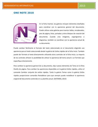 h
HERRAMIENTAS INFORMÁTICAS 2013
ONE NOTE 2010
En la ficha Insertar, las galerías incluyen elementos diseñados
para coordinar con la apariencia general del documento.
Puede utilizar estas galerías para insertar tablas, encabezados,
pies de página, listas, portadas y otros bloques de creación del
documento. Cuando crea imágenes, organigramas o
diagramas, también se coordinan con la apariencia actual de
su documento.
Puede cambiar fácilmente el formato del texto seleccionado en el documento eligiendo una
apariencia para el texto seleccionado desde la galería de Estilos rápidos de la ficha Inicio. También
puede dar formato al texto directamente utilizando otros controles de la ficha Inicio. La mayoría
de los controles ofrecen la posibilidad de utilizar la apariencia del tema actual o un formato que
especifique directamente.
Para cambiar la apariencia general de su documento, elija nuevos elementos de Tema en la ficha
Diseño de página. Para cambiar las apariencias disponibles en la galería Estilos rápidos, utilice el
comando Cambiar conjunto de estilos rápidos. Tanto la galería Temas como la galería Estilos
rápidos proporcionan comandos Restablecer para que siempre puede restablecer la apariencia
original del documento contenida en su plantilla actual. (SISTEMAS, 2013)
 