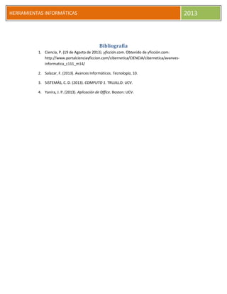 h
HERRAMIENTAS INFORMÁTICAS 2013
Bibliografía
1. Ciencia, P. (19 de Agosto de 2013). yficción.com. Obtenido de yficción.com:
http://www.portalcienciayficcion.com/cibernetica/CIENCIA/cibernetica/avanves-
informatica_c111_m14/
2. Salazar, F. (2013). Avances Informáticos. Tecnología, 10.
3. SISTEMAS, C. D. (2013). COMPUTO 1. TRUJILLO: UCV.
4. Yanira, J. P. (2013). Aplicación de Office. Boston: UCV.
 