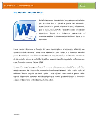 HERRAMIENTAS INFORMATICAS 2013
MICROSOFT WORD 2010
En la ficha Insertar, las galerías incluyen elementos diseñados
para coordinar con la apariencia general del documento.
Puede utilizar estas galerías para insertar tablas, encabezados,
pies de página, listas, portadas y otros bloques de creación del
documento. Cuando crea imágenes, organigramas o
diagramas, también se coordinan con la apariencia actual de su
documento.1
Puede cambiar fácilmente el formato del texto seleccionado en el documento eligiendo una
apariencia para el texto seleccionado desde la galería de Estilos rápidos de la ficha Inicio. También
puede dar formato al texto directamente utilizando otros controles de la ficha Inicio. La mayoría
de los controles ofrecen la posibilidad de utilizar la apariencia del tema actual o un formato que
especifique directamente. (Salazar, 2013)
Para cambiar la apariencia general de su documento, elija nuevos elementos de Tema en la ficha
Diseño de página. Para cambiar las apariencias disponibles en la galería Estilos rápidos, utilice el
comando Cambiar conjunto de estilos rápidos. Tanto la galería Temas como la galería Estilos
rápidos proporcionan comandos Restablecer para que siempre puede restablecer la apariencia
original del documento contenida en su plantilla actual.
1
sofware
 