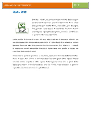 HERRAMIENTAS INFORMATICAS 2013
EXCEL 2010
En la ficha Insertar, las galerías incluyen elementos diseñados para
coordinar con la apariencia general del documento. Puede utilizar
estas galerías para insertar tablas, encabezados, pies de página,
listas, portadas y otros bloques de creación del documento. Cuando
crea imágenes, organigramas o diagramas, también se coordinan con
la apariencia actual de su documento.
Puede cambiar fácilmente el formato del texto seleccionado en el documento eligiendo una
apariencia para el texto seleccionado desde la galería de Estilos rápidos de la ficha Inicio. También
puede dar formato al texto directamente utilizando otros controles de la ficha Inicio. La mayoría
de los controles ofrecen la posibilidad de utilizar la apariencia del tema actual o un formato que
especifique directamente. (ciencia)
Para cambiar la apariencia general de su documento, elija nuevos elementos de Tema en la ficha
Diseño de página. Para cambiar las apariencias disponibles en la galería Estilos rápidos, utilice el
comando Cambiar conjunto de estilos rápidos. Tanto la galería Temas como la galería Estilos
rápidos proporcionan comandos Restablecer para que siempre puede restablecer la apariencia
original del documento contenida en su plantilla actual.
 