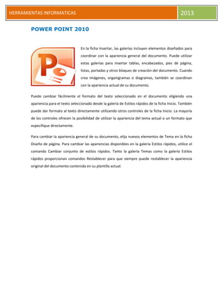 HERRAMIENTAS INFORMATICAS 2013
POWER POINT 2010
En la ficha Insertar, las galerías incluyen elementos diseñados para
coordinar con la apariencia general del documento. Puede utilizar
estas galerías para insertar tablas, encabezados, pies de página,
listas, portadas y otros bloques de creación del documento. Cuando
crea imágenes, organigramas o diagramas, también se coordinan
con la apariencia actual de su documento.
Puede cambiar fácilmente el formato del texto seleccionado en el documento eligiendo una
apariencia para el texto seleccionado desde la galería de Estilos rápidos de la ficha Inicio. También
puede dar formato al texto directamente utilizando otros controles de la ficha Inicio. La mayoría
de los controles ofrecen la posibilidad de utilizar la apariencia del tema actual o un formato que
especifique directamente.
Para cambiar la apariencia general de su documento, elija nuevos elementos de Tema en la ficha
Diseño de página. Para cambiar las apariencias disponibles en la galería Estilos rápidos, utilice el
comando Cambiar conjunto de estilos rápidos. Tanto la galería Temas como la galería Estilos
rápidos proporcionan comandos Restablecer para que siempre puede restablecer la apariencia
original del documento contenida en su plantilla actual.
 