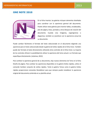 HERRAMIENTAS INFORMATICAS 2013
ONE NOTE 2010
En la ficha Insertar, las galerías incluyen elementos diseñados
para coordinar con la apariencia general del documento.
Puede utilizar estas galerías para insertar tablas, encabezados,
pies de página, listas, portadas y otros bloques de creación del
documento. Cuando crea imágenes, organigramas o
diagramas, también se coordinan con la apariencia actual de
su documento.
Puede cambiar fácilmente el formato del texto seleccionado en el documento eligiendo una
apariencia para el texto seleccionado desde la galería de Estilos rápidos de la ficha Inicio. También
puede dar formato al texto directamente utilizando otros controles de la ficha Inicio. La mayoría
de los controles ofrecen la posibilidad de utilizar la apariencia del tema actual o un formato que
especifique directamente. (sistemas, 2013)
Para cambiar la apariencia general de su documento, elija nuevos elementos de Tema en la ficha
Diseño de página. Para cambiar las apariencias disponibles en la galería Estilos rápidos, utilice el
comando Cambiar conjunto de estilos rápidos. Tanto la galería Temas como la galería Estilos
rápidos proporcionan comandos Restablecer para que siempre puede restablecer la apariencia
original del documento contenida en su plantilla actual.
 